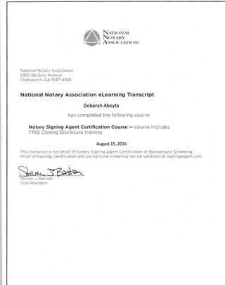 Narroxan
Norenv
Assocrauc)N
National Notary Association
9350 De Soto Avenue
Chatsworth, CA 91311-4926
National Notary Association eLearning Transcript
Deborah Abeyta
has completed the following course:
Notary Signing Agent Certification Course - course includes
TRID Closing Disclosure training
August 15,2016
This transcript is not proof of Notary Signing Agent Certification or Background Screening.
Proof of training, certification and background screening can be validated at SigningAgent.com.
even J. Bastian
Vice President
 