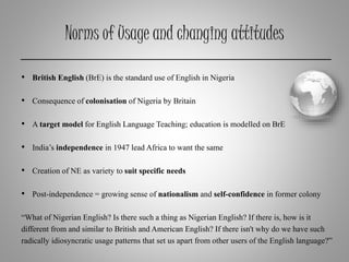 Norms of Usage and changing attitudes
• British English (BrE) is the standard use of English in Nigeria
• Consequence of colonisation of Nigeria by Britain
• A target model for English Language Teaching; education is modelled on BrE
• India’s independence in 1947 lead Africa to want the same
• Creation of NE as variety to suit specific needs
• Post-independence = growing sense of nationalism and self-confidence in former colony
“What of Nigerian English? Is there such a thing as Nigerian English? If there is, how is it
different from and similar to British and American English? If there isn't why do we have such
radically idiosyncratic usage patterns that set us apart from other users of the English language?”
 