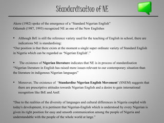 Standardisation of NE
Akere (1982) spoke of the emergence of a “Standard Nigerian English”
Odumuh (1987, 1993) recognized NE as one of the New Englishes
• Although BrE is still the reference variety used for the teaching of English in school, there are
indications NE is standardising:
“Our position is that there exists at the moment a single super ordinate variety of Standard English
in Nigeria which can be regarded as ‘Nigerian English’.”
• The existence of Nigerian literature indicates that NE is in process of standardisation
“Nigerian literature in English has raised more issues relevant to our contemporary situation than
the literature in indigenous Nigerian languages”
• Moreover, The existence of ‘Standardise Nigerian English Movement’ (SNEM) suggests that
there are prescriptive attitudes towards Nigerian English and a desire to gain international
recognition like BrE and AmE
“Due to the realities of the diversity of languages and cultural differences in Nigeria coupled with
today's development, it is pertinent that Nigerian-English which is understood by every Nigerian is
given its right position for easy and smooth communication among the people of Nigeria and
understandable with the people of the whole world at large.”
 