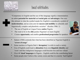 local attitudes
• Salami (1968) contends that what has been identified as Nigerian English is
“errors of usage”
• Some teachers in Nigeria find it ‘derogatory’to refer to such a variety
• Use of English could lead to alienation from own linguistic identity and
‘roots’and thus indigenous languages could become less and less valued
• Over 40 ‘dead’languages in Nigeria – English could be the contributing factor
• Some people don’t believe this variety exists and that it is merely ‘bad English’
“Competence in English and the use of this language signify a transmutation:
an added potential for material and social gain and advantages. One sees
this attitude in what the symbol stands for; English is considered a symbol of
modernisation, and an extra arm for success and mobility in culturally and
linguistically complex and pluralistic societies” (Kachru 1986: 1)
• The use of English as Lingua Franca unites Nigeria
• The want to be in the elite pushes Nigerian’s to learn English
• Creates opportunity and enables professional progression for speakers
 