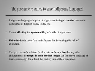 The government wants to save indigenous languages!
• Indigenous languages in parts of Nigeria are facing extinction due to the
dominance of English in day to day life
• This is affecting the spoken ability of mother tongue users
• Urbanisation is one of the main factors that is causing this risk of
extinction
• The government’s solution for this is to enforce a law that says that
children must be taught in their mother tongue (or the native language of
their community) for at least the first 3 years of their education.
 