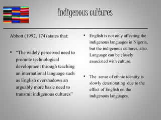 Indigenous cultures
Abbott (1992, 174) states that:
• “The widely perceived need to
promote technological
development through teaching
an international language such
as English overshadows an
arguably more basic need to
transmit indigenous cultures”
• English is not only affecting the
indigenous languages in Nigeria,
but the indigenous cultures, also.
Language can be closely
associated with culture.
• The sense of ethnic identity is
slowly deteriorating due to the
effect of English on the
indigenous languages.
 