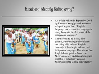 Is national identity fading away?
• An article written in September 2013
by Florence Amagiya and Aderonke
Adeyeri argues that: “English
language has become the language in
many homes to the detriment of the
indigenous language.”
• There seems to be a fear, from
parents, surrounding their children
not being able to learn English
correctly if they begin to learn their
indigenous language. This shows that
English has a great influence in
Nigerian society and it can be argued
that this is potentially causing
Nigerian people to lose their identity
 