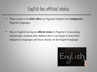 English has official status
• There seems to be little effect on Nigerian English from indigenous
Nigerian languages
• Due to English having an official status in Nigeria it is becoming
increasingly common that children don’t even begin to learn their
indigenous languages and focus mainly on the English language.
 