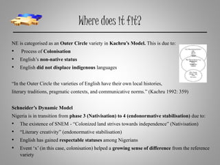 Where does it fit?
NE is categorised as an Outer Circle variety in Kachru’s Model. This is due to:
• Process of Colonisation
• English’s non-native status
• English did not displace indigenous languages
“In the Outer Circle the varieties of English have their own local histories,
literary traditions, pragmatic contexts, and communicative norms.” (Kachru 1992: 359)
Schneider’s Dynamic Model
Nigeria is in transition from phase 3 (Nativisation) to 4 (endonormative stabilisation) due to:
• The existence of SNEM - “Colonized land strives towards independence” (Nativisation)
• “Literary creativity” (endonormative stabilisation)
• English has gained respectable statuses among Nigerians
• Event ‘x’(in this case, colonisation) helped a growing sense of difference from the reference
variety
 