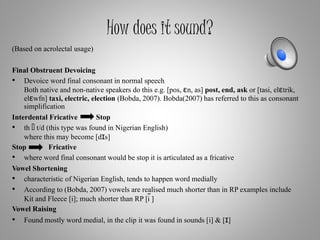 How does it sound?
(Based on acrolectal usage)
Final Obstruent Devoicing
• Devoice word final consonant in normal speech
Both native and non-native speakers do this e.g. [pos, εn, as] post, end, ask or [tasi, elεtrik,
elεwfn] taxi, electric, election (Bobda, 2007). Bobda(2007) has referred to this as consonant
simplification
Interdental Fricative Stop
• th t/d (this type was found in Nigerian English)
where this may become [dɪs]
Stop Fricative
• where word final consonant would be stop it is articulated as a fricative
Vowel Shortening
• characteristic of Nigerian English, tends to happen word medially
• According to (Bobda, 2007) vowels are realised much shorter than in RP examples include
Kit and Fleece [i]; much shorter than RP [i ̃]
Vowel Raising
• Found mostly word medial, in the clip it was found in sounds [i] & [ɪ]
 