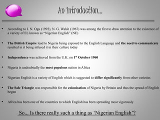 An introduction…
• According to J. N. Ogu (1992), N. G. Walsh (1967) was among the first to draw attention to the existence of
a variety of EL known as “Nigerian English” (NE)
• The British Empire lead to Nigeria being exposed to the English Language and the need to communicate
resulted in it being infused it in their culture today
• Independence was achieved from the U.K. on 1st October 1960
• Nigeria is undoubtedly the most populous nation in Africa
• Nigerian English is a variety of English which is suggested to differ significantly from other varieties
• The Sale Triangle was responsible for the colonisation of Nigeria by Britain and thus the spread of English
began
• Africa has been one of the countries to which English has been spreading most vigorously
So... Is there really such a thing as ‘Nigerian English’?
 