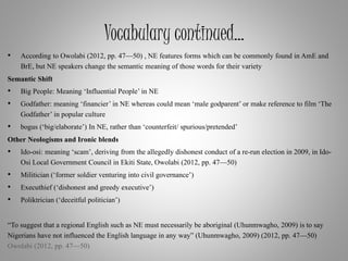 Vocabulary continued…
• According to Owolabi (2012, pp. 47—50) , NE features forms which can be commonly found in AmE and
BrE, but NE speakers change the semantic meaning of those words for their variety
Semantic Shift
• Big People: Meaning ‘Influential People’ in NE
• Godfather: meaning ‘financier’ in NE whereas could mean ‘male godparent’ or make reference to film ‘The
Godfather’ in popular culture
• bogus (‘big/elaborate’) In NE, rather than ‘counterfeit/ spurious/pretended’
Other Neologisms and Ironic blends
• Ido-osi: meaning ‘scam’, deriving from the allegedly dishonest conduct of a re-run election in 2009, in Ido-
Osi Local Government Council in Ekiti State, Owolabi (2012, pp. 47—50)
• Militician (‘former soldier venturing into civil governance’)
• Executhief (‘dishonest and greedy executive’)
• Poliktrician (‘deceitful politician’)
“To suggest that a regional English such as NE must necessarily be aboriginal (Uhunmwagho, 2009) is to say
Nigerians have not influenced the English language in any way” (Uhunmwagho, 2009) (2012, pp. 47—50)
Owolabi (2012, pp. 47—50)
 