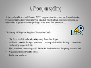 A Theory on spelling
A theory by (Bench and Dendo, 2005) suggests that there are spellings that arise
because Nigerians pronounce two English words alike, these phenomena are
referred to as pronunciation spellings. Here are a few examples....
Dictionary of Nigerian English Circulation Draft:
• She feels her life to be sleeping away from her finger.
• He is well vast in the Igbo proverbs. ...to deep his hand in the bag ...capable of
performing impossible fits
• She turned out to develop cold fit for the husband when the going became bad.
• Nigerians from all works of life
• Pack your car here.
 