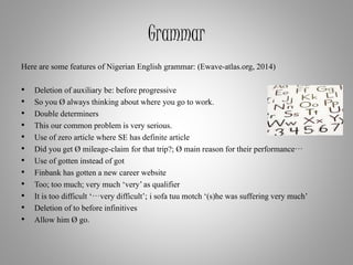 Grammar
Here are some features of Nigerian English grammar: (Ewave-atlas.org, 2014)
• Deletion of auxiliary be: before progressive
• So you Ø always thinking about where you go to work.
• Double determiners
• This our common problem is very serious.
• Use of zero article where SE has definite article
• Did you get Ø mileage-claim for that trip?; Ø main reason for their performance…
• Use of gotten instead of got
• Finbank has gotten a new career website
• Too; too much; very much ‘very’as qualifier
• It is too difficult ‘…very difficult’; i sofa tuu motch ‘(s)he was suffering very much’
• Deletion of to before infinitives
• Allow him Ø go.
 