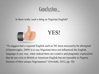 Conclusion…
Is there really such a thing as Nigerian English?
YES!
“To suggest that a regional English such as NE must necessarily be aboriginal
(Uhunmwagho, 2009) is to say Nigerians have not influenced the English
language in any way, when indeed there are creative and pragmatic expressions
that do not exist in British or American English but are traceable to Nigeria
because of their unique Nigerianness” (Owolabi, 2012, pp. 50)
 
