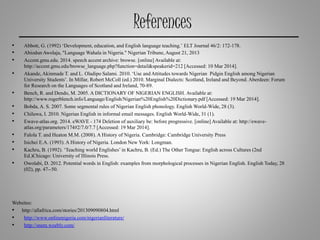 References
• Abbott, G. (1992) ‘Development, education, and English language teaching.’ ELT Journal 46/2: 172-178.
• AbiodunAwolaja, "Language Wahala in Nigeria." Nigerian Tribune,August 21, 2013
• Accent.gmu.edu. 2014. speech accent archive: browse. [online]Available at:
http://accent.gmu.edu/browse_language.php?function=detail&speakerid=212 [Accessed: 10 Mar 2014].
• Akande,Akinmade T. and L. Oladipo Salami. 2010. ‘Use andAttitudes towards Nigerian Pidgin English among Nigerian
University Students’. In Millar, Robert McColl (ed.) 2010. Marginal Dialects: Scotland, Ireland and Beyond.Aberdeen: Forum
for Research on the Languages of Scotland and Ireland, 70-89.
• Bench, R. and Dendo, M. 2005. A DICTIONARY OF NIGERIAN ENGLISH. Available at:
http://www.rogerblench.info/Language/English/Nigerian%20English%20Dictionary.pdf [Accessed: 19 Mar 2014].
• Bobda, A. S. 2007. Some segmental rules of Nigerian English phonology. English World-Wide, 28 (3).
• Chiluwa, I. 2010. Nigerian English in informal email messages. English World-Wide, 31 (1).
• Ewave-atlas.org. 2014. eWAVE - 174 Deletion of auxiliary be: before progressive. [online]Available at: http://ewave-
atlas.org/parameters/174#2/7.0/7.7 [Accessed: 19 Mar 2014].
• Falola T. and Heaton M.M. (2008).A History of Nigeria. Cambridge: Cambridge University Press
• Isichei E.A. (1993). A History of Nigeria. London New York: Longman.
• Kachru, B. (1992). ‘Teaching world Englishes’in Kachru, B. (Ed.) The Other Tongue: English across Cultures (2nd
Ed.)Chicago: University of Illinois Press.
• Owolabi, D. 2012. Potential words in English: examples from morphological processes in Nigerian English. English Today, 28
(02), pp. 47--50.
Websites:
• http://allafrica.com/stories/201309090804.html
• http://www.onlinenigeria.com/nigerianliterature/
• http://snem.weebly.com/
 