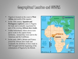 Geographical Location and ORIGINS
• Nigeria is located on the coast in West
Africa, just north of the equator.
• In the 16th century, Spanish and
Portuguese explorers came to Nigeria
for trade and eventually negotiated for
part of the existing African slave trade.
• Unlike beforehand, where slaves were
put to work in the captors home
territories, instead they were sent to the
Americas and the Caribbean.
• In the early 1800’s, Britain and France
joined the African slave trade and
eventually the abolition of slave trade in
1807 brought forth the beginning of the
colonisation of Nigeria by the British.
 