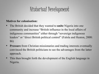 Historical Development
Motives for colonisation:
• The British decided that they wanted to unite Nigeria into one
community and increase “British influence in the local affairs of
indigenous communities” either through “sovereign indigenous
leaders” or “direct British political control” (Falola and Heaton, 2008:
86)
• Pressure from Christian missionaries and trading interests eventually
convinced the British politicians to see the advantages from the latter
approach.
• This then brought forth the development of the English language in
Nigeria.
 