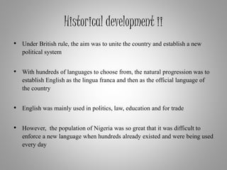 Historical development ii
• Under British rule, the aim was to unite the country and establish a new
political system
• With hundreds of languages to choose from, the natural progression was to
establish English as the lingua franca and then as the official language of
the country
• English was mainly used in politics, law, education and for trade
• However, the population of Nigeria was so great that it was difficult to
enforce a new language when hundreds already existed and were being used
every day
 
