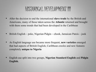 HISTORICAL DEVELOPMENT III
• After the decision to end the international slave trade by the British and
Americans, many of those taken across the Atlantic returned and brought
with them some trends that had been developed in the Caribbean
• British English – poke, Nigerian Pidgin – chook, Jamaican Patois – jook
• As English language use became more frequent, new varieties emerged
that had aspects of British English, Caribbean creoles and new features
completely unique to Nigeria
• English use split into two groups, Nigerian Standard English and Pidgin
English.
 