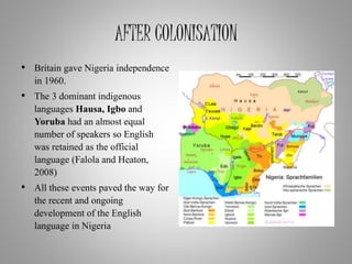 AFTER COLONISATION
• Britain gave Nigeria independence
in 1960.
• The 3 dominant indigenous
languages Hausa, Igbo and
Yoruba had an almost equal
number of speakers so English
was retained as the official
language (Falola and Heaton,
2008)
• All these events paved the way for
the recent and ongoing
development of the English
language in Nigeria
 