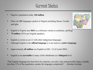 Current Status
• Nigeria’s population today 140 million
• There are 521 languages spoken in Nigeria including Hausa, Yoruba
and Igbo
• English in Nigeria uses BrE as a reference variety (vocabulary, spelling)
• 79 million (53%) are English speakers.
• English co-exists as an L2 with other indigenous languages
• Although English is the official language it is not used as a native language
• Approximately 60 million use English as ESL / L2 (Crystal 2003)
• English is not accessible to many of the inhabitants at a bilingual level
“The English language has been here for centuries, yet only a tiny and powerful clique, actually
less than 15% of the population, speaks the language competently” - AbiodunAwolaja
 