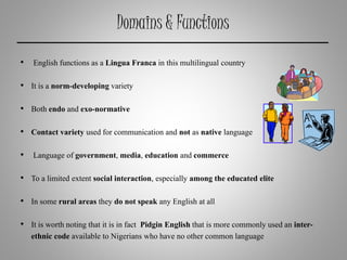 Domains & Functions
• English functions as a Lingua Franca in this multilingual country
• It is a norm-developing variety
• Both endo and exo-normative
• Contact variety used for communication and not as native language
• Language of government, media, education and commerce
• To a limited extent social interaction, especially among the educated elite
• In some rural areas they do not speak any English at all
• It is worth noting that it is in fact Pidgin English that is more commonly used an inter-
ethnic code available to Nigerians who have no other common language
 