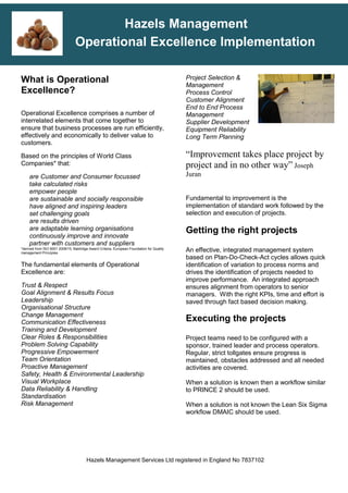 Hazels Management Services Ltd registered in England No 7837102
Hazels Management
Operational Excellence Implementation
What is Operational
Excellence?
Operational Excellence comprises a number of
interrelated elements that come together to
ensure that business processes are run efficiently,
effectively and economically to deliver value to
customers.
Based on the principles of World Class
Companies* that:
are Customer and Consumer focussed
take calculated risks
empower people
are sustainable and socially responsible
have aligned and inspiring leaders
set challenging goals
are results driven
are adaptable learning organisations
continuously improve and innovate
partner with customers and suppliers
*derived from ISO 9001 2008/15, Baldridge Award Criteria, European Foundation for Quality
management Principles
The fundamental elements of Operational
Excellence are:
Trust & Respect
Goal Alignment & Results Focus
Leadership
Organisational Structure
Change Management
Communication Effectiveness
Training and Development
Clear Roles & Responsibilities
Problem Solving Capability
Progressive Empowerment
Team Orientation
Proactive Management
Safety, Health & Environmental Leadership
Visual Workplace
Data Reliability & Handling
Standardisation
Risk Management
Project Selection &
Management
Process Control
Customer Alignment
End to End Process
Management
Supplier Development
Equipment Reliability
Long Term Planning
“Improvement takes place project by
project and in no other way” Joseph
Juran
Fundamental to improvement is the
implementation of standard work followed by the
selection and execution of projects.
Getting the right projects
An effective, integrated management system
based on Plan-Do-Check-Act cycles allows quick
identification of variation to process norms and
drives the identification of projects needed to
improve performance. An integrated approach
ensures alignment from operators to senior
managers. With the right KPIs, time and effort is
saved through fact based decision making.
Executing the projects
Project teams need to be configured with a
sponsor, trained leader and process operators.
Regular, strict tollgates ensure progress is
maintained, obstacles addressed and all needed
activities are covered.
When a solution is known then a workflow similar
to PRINCE 2 should be used.
When a solution is not known the Lean Six Sigma
workflow DMAIC should be used.
 