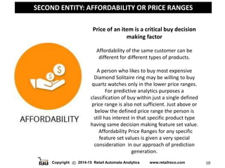 Copyright 2014-15 Retail Automata Analytics www.retailreco.com 10
SECOND ENTITY: AFFORDABILITY OR PRICE RANGES
Price of an item is a critical buy decision
making factor
Affordability of the same customer can be
different for different types of products.
A person who likes to buy most expensive
Diamond Solitaire ring may be willing to buy
quartz watches only in the lower price ranges.
For predictive analytics purposes a
classification of buy within just a single defined
price range is also not sufficient. Just above or
below the defined price range the person is
still has interest in that specific product type
having same decision making feature set value.
Affordability Price Ranges for any specific
feature set values is given a very special
consideration in our approach of prediction
generation.
 