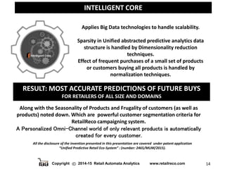 Copyright 2014-15 Retail Automata Analytics www.retailreco.com 14
INTELLIGENT CORE
All the disclosure of the invention presented in this presentation are covered under patent application
“Unified Predictive Retail Eco-System” : (number: 2465/MUM/2015).
RESULT: MOST ACCURATE PREDICTIONS OF FUTURE BUYS
FOR RETAILERS OF ALL SIZE AND DOMAINS
Along with the Seasonality of Products and Frugality of customers (as well as
products) noted down. Which are powerful customer segmentation criteria for
RetailReco campaigning system.
A Personalized Omni-Channel world of only relevant products is automatically
created for every customer.
Applies Big Data technologies to handle scalability.
Sparsity in Unified abstracted predictive analytics data
structure is handled by Dimensionality reduction
techniques.
Effect of frequent purchases of a small set of products
or customers buying all products is handled by
normalization techniques.
 