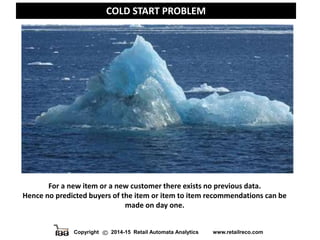 Copyright 2014-15 Retail Automata Analytics www.retailreco.com
COLD START PROBLEM
For a new item or a new customer there exists no previous data.
Hence no predicted buyers of the item or item to item recommendations can be
made on day one.
 
