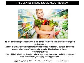Copyright 2014-15 Retail Automata Analytics www.retailreco.com
FREQUENTLY CHANGING CATALOG PROBLEM
By the time enough sales history of an item is recorded. That item is no longer in
the inventory.
An out of stock item can not be recommended to customers. Nor can it become
part of other items "people who bought this also bought these"
recommendations.
One of kind sellers like jewelers where every item is unique can be an extreme
case of frequently changing catalog problem.
 