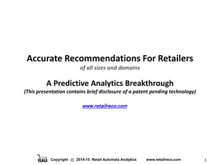 Copyright 2014-15 Retail Automata Analytics www.retailreco.com 1
Accurate Recommendations For Retailers
of all sizes and domains
A Predictive Analytics Breakthrough
(This presentation contains brief disclosure of a patent pending technology)
www.retailreco.com
 