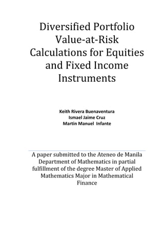 Diversified Portfolio
Value-at-Risk
Calculations for Equities
and Fixed Income
Instruments
Keith Rivera Buenaventura
Ismael Jaime Cruz
Martin Manuel Infante
A paper submitted to the Ateneo de Manila
Department of Mathematics in partial
fulfillment of the degree Master of Applied
Mathematics Major in Mathematical
Finance
 