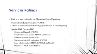 • Fitch provided ratings for the Master and Special Servicers.
• Master: Wells Fargo Bank rated ‘CMS2’.
• - Level 2 – Servicer demonstrates high performance in servicing ability.
• Special: LNR Partners LLC
- Commercial Special: STRONG
- Construction loan special: ABOVE AVERAGE
- Financial position: SUFFICIENT
- Management and Organization: STRONG
- Loan administration: STRONG/ABOVE AVERAGE
- Outlook: STABLE and POSITIVE
Servicer Ratings
 