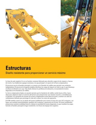 6
Estructuras
Diseño resistente para proporcionar un servicio máximo
La base de cada topadora Cat es un bastidor resistente fabricado para absorber cargas de alto impacto y fuerzas
de torsión. Las fundiciones agregan resistencia a la caja principal y el soporte de la barra compensadora.
El eje pivote recorre el bastidor principal y se conecta con el bastidor de rodillos para permitir una oscilación
independiente. El eje pivote de longitud completa distribuye las cargas de impacto en toda la caja, lo que disminuye
el esfuerzo de flexión en la caja. Este diseño elimina los problemas de alineación y la necesidad de tirantes
diagonales en los bastidores de rodillos.
La barra compensadora fijada con pasador permite que los bastidores de rodillos oscilen hacia arriba y hacia
abajo para adaptarse mejor al contorno del terreno para proporcionar una máxima tracción y comodidad para
el operador. Los pasadores de extremo de la barra compensadora están llenos de aceite y cuentan con sellos de
resbalamiento limitado para prolongar la vida útil y reducir los costos de reparación.
El D7R también cuenta con un diseño del tirante estabilizador para montar la hoja más cerca de la máquina y así
lograr una excelente maniobrabilidad, equilibrio de la máquina y penetración de la hoja. El tirante estabilizador
proporciona excelente estabilidad lateral y elimina la necesidad de tirantes diagonales, ya que transfiere las cargas
laterales al bastidor principal en lugar transferirla a los brazos de empuje de la topadora.
 