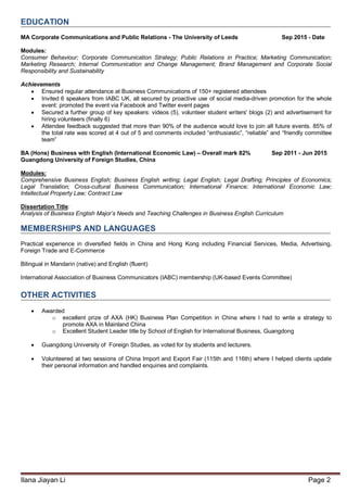 Ilana Jiayan Li Page 2
EDUCATION
MA Corporate Communications and Public Relations - The University of Leeds Sep 2015 - Date
Modules:
Consumer Behaviour; Corporate Communication Strategy; Public Relations in Practice; Marketing Communication;
Marketing Research; Internal Communication and Change Management; Brand Management and Corporate Social
Responsibility and Sustainability
Achievements
 Ensured regular attendance at Business Communications of 150+ registered attendees
 Invited 6 speakers from IABC UK, all secured by proactive use of social media-driven promotion for the whole
event: promoted the event via Facebook and Twitter event pages
 Secured a further group of key speakers: videos (5), volunteer student writers' blogs (2) and advertisement for
hiring volunteers (finally 6)
 Attendee feedback suggested that more than 90% of the audience would love to join all future events. 85% of
the total rate was scored at 4 out of 5 and comments included “enthusiastic”, “reliable” and “friendly committee
team”
BA (Hons) Business with English (International Economic Law) – Overall mark 82% Sep 2011 - Jun 2015
Guangdong University of Foreign Studies, China
Modules:
Comprehensive Business English; Business English writing; Legal English; Legal Drafting; Principles of Economics;
Legal Translation; Cross-cultural Business Communication; International Finance; International Economic Law;
Intellectual Property Law; Contract Law
Dissertation Title:
Analysis of Business English Major’s Needs and Teaching Challenges in Business English Curriculum
MEMBERSHIPS AND LANGUAGES
Practical experience in diversified fields in China and Hong Kong including Financial Services, Media, Advertising,
Foreign Trade and E-Commerce
Bilingual in Mandarin (native) and English (fluent)
International Association of Business Communicators (IABC) membership (UK-based Events Committee)
OTHER ACTIVITIES
 Awarded
o excellent prize of AXA (HK) Business Plan Competition in China where I had to write a strategy to
promote AXA in Mainland China
o Excellent Student Leader title by School of English for International Business, Guangdong
 Guangdong University of Foreign Studies, as voted for by students and lecturers.
 Volunteered at two sessions of China Import and Export Fair (115th and 116th) where I helped clients update
their personal information and handled enquiries and complaints.
 