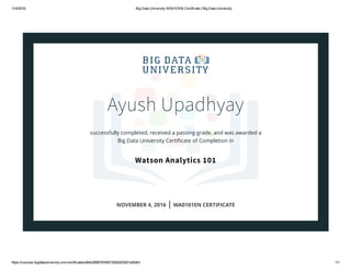 11/4/2016 Big Data University WA0101EN Certificate | Big Data University
https://courses.bigdatauniversity.com/certificates/d94b268878764f2182b0025001a00db1 1/1
Ayush Upadhyay
successfully completed, received a passing grade, and was awarded a
Big Data University Certiﬁcate of Completion in
Watson Analytics 101
NOVEMBER 4, 2016 | WA0101EN CERTIFICATE
 