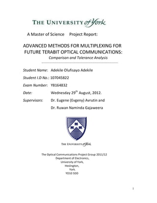 1
A Master of Science Project Report:
ADVANCED METHODS FOR MULTIPLEXING FOR
FUTURE TERABIT OPTICAL COMMUNICATIONS:
Comparison and Tolerance Analysis
………………………………………………………………………………………………
Student Name: Adekile Olufisayo Adekile
Student I.D No.: 107045822
Exam Number: Y8164832
Date: Wednesday 29th
August, 2012.
Supervisors: Dr. Eugene (Evgeny) Avrutin and
Dr. Ruwan Naminda Gajaweera
The Optical Communications Project Group 2011/12
Department of Electronics,
University of York,
Heslington,
York.
YO10 5DD
 