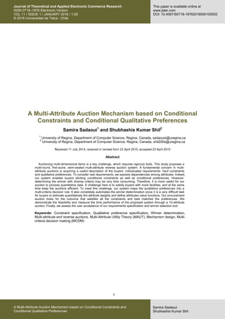 1
Samira Sadaoui
Shubhashis Kumar Shil
A Multi-Attribute Auction Mechanism based on Conditional Constraints and
Conditional Qualitative Preferences
Journal of Theoretical and Applied Electronic Commerce Research
ISSN 0718–1876 Electronic Version
VOL 11 / ISSUE 1 / JANUARY 2016 / 1-25
© 2016 Universidad de Talca - Chile
This paper is available online at
www.jtaer.com
DOI: 10.4067/S0718-18762016000100002
A Multi-Attribute Auction Mechanism based on Conditional
Constraints and Conditional Qualitative Preferences
Samira Sadaoui1
and Shubhashis Kumar Shil2
1
University of Regina, Department of Computer Science, Regina, Canada, sadaouis@uregina.ca
2
University of Regina, Department of Computer Science, Regina, Canada, shil200s@uregina.ca
Received 11 July 2014; received in revised form 23 April 2015; accepted 23 April 2015
Abstract
Auctioning multi-dimensional items is a key challenge, which requires rigorous tools. This study proposes a
multi-round, first-score, semi-sealed multi-attribute reverse auction system. A fundamental concern in multi-
attribute auctions is acquiring a useful description of the buyers’ individuated requirements: hard constraints
and qualitative preferences. To consider real requirements, we express dependencies among attributes. Indeed,
our system enables buyers eliciting conditional constraints as well as conditional preferences. However,
determining the winner with diverse criteria may be very time consuming. Therefore, it is more useful for our
auction to process quantitative data. A challenge here is to satisfy buyers with more facilities, and at the same
time keep the auctions efficient. To meet this challenge, our system maps the qualitative preferences into a
multi-criteria decision rule. It also completely automates the winner determination since it is a very difficult task
for buyers to estimate quantitatively the attribute weights and define attributes value functions. Our procurement
auction looks for the outcome that satisfies all the constraints and best matches the preferences. We
demonstrate the feasibility and measure the time performance of the proposed system through a 10-attribute
auction. Finally, we assess the user acceptance of our requirements specification and winner selection tool.
Keywords: Constraint specification, Qualitative preference specification, Winner determination,
Multi-attribute and reverse auctions, Multi-Attribute Utility Theory (MAUT), Mechanism design, Multi-
criteria decision making (MCDM)
 