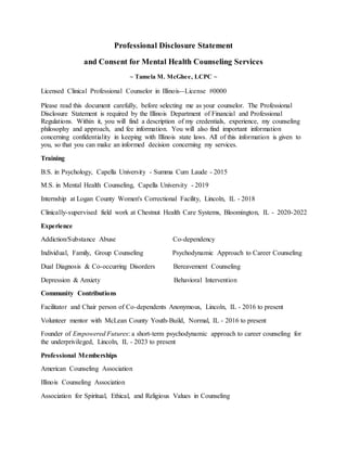 Professional Disclosure Statement
and Consent for Mental Health Counseling Services
~ Tamela M. McGhee, LCPC ~
Licensed Clinical Professional Counselor in Illinois--License #0000
Please read this document carefully, before selecting me as your counselor. The Professional
Disclosure Statement is required by the Illinois Department of Financial and Professional
Regulations. Within it, you will find a description of my credentials, experience, my counseling
philosophy and approach, and fee information. You will also find important information
concerning confidentiality in keeping with Illinois state laws. All of this information is given to
you, so that you can make an informed decision concerning my services.
Training
B.S. in Psychology, Capella University - Summa Cum Laude - 2015
M.S. in Mental Health Counseling, Capella University - 2019
Internship at Logan County Women's Correctional Facility, Lincoln, IL - 2018
Clinically-supervised field work at Chestnut Health Care Systems, Bloomington, IL - 2020-2022
Experience
Addiction/Substance Abuse Co-dependency
Individual, Family, Group Counseling Psychodynamic Approach to Career Counseling
Dual Diagnosis & Co-occurring Disorders Bereavement Counseling
Depression & Anxiety Behavioral Intervention
Community Contributions
Facilitator and Chair person of Co-dependents Anonymous, Lincoln, IL - 2016 to present
Volunteer mentor with McLean County Youth-Build, Normal, IL - 2016 to present
Founder of Empowered Futures: a short-term psychodynamic approach to career counseling for
the underprivileged, Lincoln, IL - 2023 to present
Professional Memberships
American Counseling Association
Illinois Counseling Association
Association for Spiritual, Ethical, and Religious Values in Counseling
 