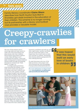 10 Early years
“
Family	literacy	coordinator	Claire Glenn
The aim of this scheme was to
encourage dads and male carers to
make use of the local library and
share books with their children.
North Huyton Sure Start’s fathers’
worker Jason McTigue and I
coordinated the scheme, which saw
dads working hard to boost children’s
literacy skills through the Reading
Champions initiative (see ‘Dads
Matter’ on page 14).
A creepy-crawly promotion
event launched the scheme, when
male carers could come along to
the library with their children and
see real live owls, spiders, lizards
and snakes brought in by local park
ranger Kevin Bushall. Both Liverpool
and Everton Football Clubs donated
signed photographs for any dads who
signed up. A weekly drop-in session
was then arranged in the library for
dads and male carers to come in with
their children and choose books to
share together. Jason and I were also
available each week to offer support
and advice to the dads.
Bookstart’s ‘Baby Book Crawl’
was used as the format for the
sessions, and money was provided by
North Huyton Sure Start to purchase
books to give to the children. The
books decided on were My Dad
by Anthony Browne and My Mum
and Dad Make Me Laugh by Nick
Sharratt. When the dads had shared
four books with their children they
received a certificate and soft toy, and
after eight books, another certificate
and one of the book titles. It was
hoped that this would instil an early
love of books in children, developing
their literacy skills as preparation for
their lifelong learning.
To read interviews with two of the
dads involved in this project visit
www.literacytrust.org.uk/campaign/
Champions/knowsleycasestudy.html.
For more information on Book Crawl
visit www.bookstart co.uk/Parents-
and-carers/Parents-Book-Crawl
It was hoped
that this would
instil an early
love of books
in children.
”
Creepy-crawlies
for crawlers
Image courtesy of Pen Green Children’s Centre
 