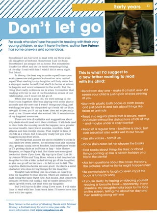 11Early years
For	dads	who	don’t	see	the	point	in	reading	with	their	very	
young	children,	or	don’t	have	the	time,	author	Tom Palmer
Sometimes I am too tired to read with my three-year-
old daughter at bedtime. Sometimes I am too busy.
Sometimes I am simply not at home. But sometimes
I make the effort and do the most rewarding thing
of the day: I read with her. I wish I did it every night.
But I don’t.
In theory, the best way to make myself overcome
work pressures and general exhaustion is to remind
myself that reading to my daughter will help make her
a stronger reader herself; that she’ll do better at school;
be happier and more interested in the world. But the
thing that really motivates me is when I remember that
reading with her is one of the foundation stones of our
relationship, one I must not let go of.
When she was a year old, we were sitting in the
front room together. She was playing with some plastic
animals and she saw that I wasn’t doing anything, just
watching her play. So she picked up a book off the floor,
brought it over, put it on my knee, then sat expectantly
next to me. I knew what she wanted. Me. It remains one
of my happiest memories.
There are lots of statistics and suggestions about
why dads should read with their children. If all dads read
to their kids the country would be happier, have greater
national wealth, have fewer suicides, murders, heart
attacks and less mental illness. That might be true of
the UK as a whole, but I can only really tell you what
happens in my front room.
One thing that annoys me about children’s books is
that dads are often absent. It’s mummy this and mummy
that: granny, aunty, sister, teacher. And sometimes books
or TV portray dads as buffoons or lazy – take Homer
Simpson, or Peppa Pig’s dad. But there are some good
books out there if you look. My top tip is Don’t Let Go
by Jeanne Willis and Tony Ross, where a dad teaches his
daughter to ride a bike. A dad letting go of his daughter,
so she can go off on her own – to fall or not to fall. The
Angelina Ballerina books are also good: the dad is a solid
character who does loving things for his daughter.
Tonight I am writing this on a train, so I can’t be
with my daughter to read stories. There are millions of
dads doing the same right now. And mums. And tomorrow,
because I’ve been out today, I will be under pressure to
catch up with work, not read with my daughter.
But I will try to do the thing I love most. I will make
time to read with her. I can work later. I’ll never have this
time with her again.
Tom Palmer is the author of Shaking Hands with Michael
Rooney, a football story for six to nine-year-olds. For
more information visit www.tompalmer.co.uk
This is what I’d suggest to
a new father wanting to read
with his child:
•	Read	from	day	one	–	make	it	a	habit,	even	if	it	
seems	your	child	is	just	a	pair	of	eyes	peering	
at	you
•	Start	with	plastic	bath	books	or	cloth	books	
and	just	point	to	and	talk	about	things	like	
faces	or	animals	
•	Read	in	a	regular	place	that	is	secure,	warm	
and	quiet	without	the	distractions	of	lots	of	toys	
–	and	maybe	under	a	cosy	blanket
•	Read	at	a	regular	time	–	bedtime	is	ideal,	but	
over	breakfast	also	works	well	in	our	house
•	Use	silly	voices	–	ham	it	up	
•	Once	she’s	older,	let	her	choose	the	books
•	Find	books	about	things	he	likes;	or	about	
things	coming	up	like	a	beach	holiday	or	a	
trip	to	the	dentist
•	Ask	him	questions	about	the	cover,	the	story,	
the	pictures;	what	he	thinks	might	happen	next
•	Be	comfortable	to	laugh	(or	even	cry)	if	the	
book	is	funny	(or	sad)
•	If	you’re	away,	try	taping	or	videoing	yourself	
reading	a	favourite	book	–	apparently,	in	my	
absence,	my	daughter	talks	back	to	my	face	
on	the	screen,	telling	me	about	her	day	and	
then	reading	along	with	me
Don’t let go
 