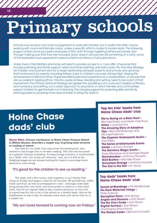 12
Primary schools
Schools now receive a lot of encouragement to work with families, but in reality this often means
working with mums and female carers, unless a specific effort is made to involve dads. The following
pages contain some successful examples of this, both through targeting fathers exclusively and
through making sure that they are included. Since dads in schools are still something of a rarity, some
of the examples have appeared in previous National Literacy Trust publications.
Under Every Child Matters, all schools will need to provide access to a ‘core offer’ of services that
include parenting and family support, adult and family learning, and extra clubs.The Five Year Strategy
for Children and Learners aims for a closer relationship between parents and schools, and we know
that involvement by parents, including fathers, is key to children’s success. Aiming High: Raising the
Achievement of Minority Ethnic Pupils identified parental involvement as a characteristic of schools that
are successful in helping ethnic minority pupils achieve. Reading and writing need to be a part of that
involvement.The Primary National Strategy recognises this, providing a rich curriculum based on literacy
and numeracy, and setting out a wider approach to education, in which families and communities
support children to get the best out of learning.This includes support for parenting skills and family
learning projects, providing more opportunities to bring the dads in.
Top ten kids’ books from
Holne Chase dads’ club
We’re Going on a Bear Hunt –
Michael Rosen and Helen Oxenbury
Holes – Louis Sachar
The Amazing Story of Adolphus
Tips – Michael Morpurgo and
Michael Foreman
The Captain Underpants books –
Dav Pilkey
The Series of Unfortunate Events
books – Lemony Snicket
The Rainbow Magic books –
Daisy Meadows and Georgie Ripper
Stormbreaker – Anthony Horowitz
Wolf Brother – Michelle Paver
Groosham Grange – Anthony Horowitz
The Cat in the Hat – Dr. Seuss
Top dads’ books from
Holne Chase dads’ club
Sunset at Blandings – PG Wodehouse
His Dark Materials trilogy – 	
Philip Pullman
Deception Point – Dan Brown
Angels and Demons – Dan Brown
The Da Vinci Code – Dan Brown
Digital Fortress – Dan Brown
Anything by Dick Francis
The Sharpe books – Bernard Cornwell
Holne Chase
dads’ club
Glynis Wiles, literacy coordinator at Holne Chase Primary School
in Milton Keynes, describes a simple way of getting dads involved
in reading at school.
The idea for our dads’ club came from the headteacher, who
wanted to encourage men to be seen reading. The club was launched
at a parents’ literacy workshop. To keep things inclusive, it is advertised
as a “Dads’ club, but mums are welcome”, and, as it is still in the
fledgling stages,we are always looking for ways to encourage more
parents to come along.
“It’s good for the children to see us reading.”
The dads, and a few mums, meet together in our library first
thing on Friday mornings to read for 20 minutes. We provide tea, coffee,
water and fruit, as well as newspapers to read – although most dads
bring along their own book, and some prefer to read to or with their
child. One of our regular dads is also a school governor, so the club
is a good way for him to be in the school on a weekly basis. And as the
headteacher is also a dad, he attends every week and shows that he is
a reader too.
“My son looks forward to coming now on Fridays.”
 