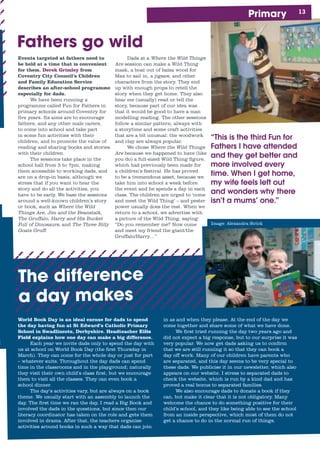 1Primary
“This is the third Fun for
Fathers I have attended
and they get better and
more involved every
time. When I get home,
my wife feels left out
and wonders why there
isn’t a mums’ one.”
Events targeted at fathers need to
be held at a time that is convenient
for them. Derek Grimley from
Coventry City Council’s Children
and Family Education Service
describes an after-school programme
especially for dads.
We have been running a
programme called Fun for Fathers in
primary schools around Coventry for
five years. Its aims are to encourage
fathers, and any other male carers,
to come into school and take part
in some fun activities with their
children, and to promote the value of
reading and sharing books and stories
with their children.
The sessions take place in the
school hall from 5 to 7pm, making
them accessible to working dads, and
are on a drop-in basis, although we
stress that if you want to hear the
story and do all the activities, you
have to be early. We base the sessions
around a well-known children’s story
or book, such as Where the Wild
Things Are, Jim and the Beanstalk,
The Gruffalo, Harry and His Bucket
Full of Dinosaurs, and The Three Billy
Goats Gruff.
Dads at a Where the Wild Things
Are session can make a Wild Thing
mask, a boat out of balsa wood for
Max to sail in, a jigsaw, and other
characters from the story. They end
up with enough props to retell the
story when they get home. They also
hear me (usually) read or tell the
story, because part of our idea was
that it would be good to have a man
modelling reading. The other sessions
follow a similar pattern, always with
a storytime and some craft activities
that are a bit unusual: the woodwork
and clay are always popular.
We chose Where the Wild Things
Are because we happened to have (like
you do) a full-sized Wild Thing figure,
which had previously been made for
a children’s festival. He has proved
to be a tremendous asset, because we
take him into school a week before
the event and he spends a day in each
class. The children are urged to ‘come
and meet the Wild Thing’ – and pester
power usually does the rest. When we
return to a school, we advertise with
a picture of the Wild Thing, saying:
“Do you remember me? Now come
and meet my friend the giant/the
Gruffalo/Harry…”
Fathers go wild
Image: Alexandra Strick
The difference
a day makes
World Book Day is an ideal excuse for dads to spend
the day having fun at St Edward’s Catholic Primary
School in Swadlincote, Derbyshire. Headteacher Eilis
Field explains how one day can make a big difference.
Each year we invite dads only to spend the day with
us at school on World Book Day (the first Thursday in
March). They can come for the whole day or just for part
– whatever suits. Throughout the day dads can spend
time in the classrooms and in the playground; naturally
they visit their own child’s class first, but we encourage
them to visit all the classes. They can even book a
school dinner.
The day’s activities vary, but are always on a book
theme. We usually start with an assembly to launch the
day. The first time we ran the day, I read a Big Book and
involved the dads in the questions, but since then our
literacy coordinator has taken on the role and gets them
involved in drama. After that, the teachers organise
activities around books in such a way that dads can join
in as and when they please. At the end of the day we
come together and share some of what we have done.
We first tried running the day two years ago and
did not expect a big response, but to our surprise it was
very popular. We now get dads asking us to confirm
that we are still running it so that they can book a
day off work. Many of our children have parents who
are separated, and this day seems to be very special to
these dads. We publicise it in our newsletter, which also
appears on our website. I stress to separated dads to
check the website, which is run by a kind dad and has
proved a real bonus to separated families.
We also encourage dads to donate a book if they
can, but make it clear that it is not obligatory. Many
welcome the chance to do something positive for their
child’s school, and they like being able to see the school
from an inside perspective, which most of them do not
get a chance to do in the normal run of things.
 