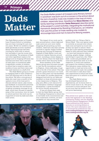 14 Primary
The Dads Matter project at Coopers Lane Primary School
in Lewisham was born out of a concern in the school about
the lack of positive male role models in the lives of many
children, especially boys. Headteacher Steve Davies and
family learning coordinator Tonia Pancucci describe some
of the project’s current activities, integrating the motivational
framework designed by Reading Champions, an initiative
that uses the power of male reading role models to
encourage boys and men to become lifelong readers.
Dads
Matter
The Dads Matter project at Coopers
Lane Primary School in Lewisham
has now been running for just over
two years. We felt we needed to target
dads specifically as some excellent
family learning groups had been
running for some time in school,
but inevitably it was the mums who
were attending. The presence of dads
and other significant males in the
playground at dropping-off times was
minimal and there was a real lack
of male input on homework tasks.
A significant number of children
in school had no positive male role
models at home and there were only
two male teachers in a staff of 24.
The Dads Matter group is crucial
in engaging dads in their children’s
lives and learning and in the life of
the school. We have a core group of
dads who meet once a month in the
upstairs room of the local pub to
discuss relevant issues, plan events,
and feedback on homework activities.
This year has seen the introduction
of special workshop evenings for all
dads, which have focused on specific
areas of the curriculum, how we teach
in school and how this work can be
supported at home by dads and other
male carers.
The impact of our work can be
seen around school, where dads and
male carers are now more visible
dropping off and picking up their
children. Dads have also been actively
involved in regular weekly football
training and running PE sessions.
Displays of Dads Matter work and
events are regular features around
school, including a recent display in
our new library where the dads have
written about their favourite books.
Some members of the Dads
Matter group were fortunate enough
to visit the De Levensboom school
in Belgium, where dads play a huge
role in the life of the school. This trip
proved a great stimulus to our work,
and our early years unit has benefited
in the shape of a wooden playhouse
designed and built by our dads and
modelled on those structures seen
in the classrooms in Belgium. This
play area offers a rich resource for
our Reception children’s language
development: a great foundation
for future literacy attainment.
It has not always been easy
to link the Dads Matter group with
our Reading Champions in school due
to inevitable work commitments and
time constraints; however, we have
navigated our way around this
problem with our ‘Bring a Dad to
School Week’. This very special week
is currently an annual event where
dads come and spend as much time
as they can spare in school. Some
dads opt to give special presentations
based on their jobs and their hobbies
– we have had interactive talks on
printing, graphic design, cooking
and diving to name but a few. Other
dads, uncles and granddads opt to
come and spend time with us in the
classroom, to work with teachers
and support the children’s learning.
This has given many children the
opportunity to read and write with
some very positive male role models
who were keen to talk about their
own experiences at school and what
they have gone on to achieve in their
lives since.
The Dads Matter group
has developed beyond all our
expectations; yet we know there is
still so much more to do. The group
continues to evolve and grow and
we are sure that the years to come
will prove fascinating.
This article is an update to the case
study that appeared in the Reading
Champions Toolkit, and the Reading
Connects Family Engagement Toolkit.
These publications both feature
sections on involving fathers in
school. For more information and
to download the publications visit
www.readingchampions.org.uk and
www.readingconnects.org.uk
ImagecourtesyofAdrianPancucci,
JohnsonPancucciLimited
 
