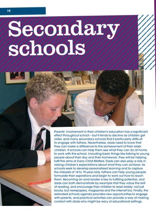 1
Secondary
schools
Parents’	involvement	in	their	children’s	education	has	a	significant	
effect	throughout	school	–	but	it	tends	to	decline	as	children	get	
older,	and	many	secondary	schools	find	it	particularly	difficult	
to	engage	with	fathers.	Nevertheless,	dads	need	to	know	that	
they	can	make	a	difference	to	the	achievement	of	their	older	
children.	If	schools	can	help	them	see	what	they	can	do	at	home	
to	work	with	the	school,	including	basic	things	like	talking	to	young	
people	about	their	day	and	their	homework,	they	will	be	helping	
fulfil	the	aims	of	Every Child Matters.	Dads	can	also	play	a	role	in	
raising	children’s	expectations	about	what	they	can	achieve.	As	
schools	seek	to	develop	personalised	learning	and	to	capture	
the	interests	of	14	to	19-year-olds,	fathers	can	help	young	people	
formulate	their	aspirations	and	begin	to	work	out	how	to	reach	
them.	Becoming	an	avid	reader	is	key	to	fulfilling	potential,	and	
dads	can	both	demonstrate	by	example	that	they	value	the	skill	
of	reading,	and	encourage	their	children	to	read	widely:	not	just	
books,	but	newspapers,	magazines	and	the	internet	too.	Finally,	the	
extended	schools	agenda	provides	new	opportunities	to	engage	
with	parents,	and	practical	activities	can	provide	a	way	of	making	
contact	with	dads	who	might	be	wary	of	educational	settings.
 