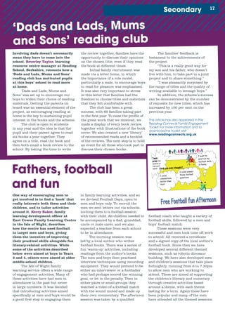 Team
prize fun
session at
Harcourt
sands
Families Learning in Island Partnerships
Have you ever thought?.......
For all
Dads, Grandads, Uncles, Male Carers, Friends and their
Middle School children
Saturday 19
th
June
At
Smallbrook Stadium Ryde
1.30 pm. - 4.00pm.
If you wish to book a place then please contact
Andy McEwan
You can only attend if you have booked your place!
I want to
practice my
football skills
at home.
I could
commentate
better than
that!
I could answer
those football
questions
1Secondary
Involving dads doesn’t necessarily
mean they have to come into the
school. Beverley Taylor, learning
resource centre manager at Reading
School, Berkshire, recounts how a
‘Dads and Lads, Mums and Sons’
reading club has motivated pupils
at this boys’ school to read more
at home.
‘Dads and Lads, Mums and
Sons’ was set up to encourage our
boys to widen their choice of reading
materials. Getting the parents on
board was an essential element of the
project, as encouraging reading at
home is the key to sustaining pupil
interest in the books and the scheme.
The club is open to students
in any year and the idea is that the
pupil and their parent agree to read
six books a year together. They
agree on a title, read the book and
then both email a book review to the
school. By taking the time to write
the review together, families have the
opportunity to discuss their opinions
on the chosen title, even if they read
the book at different times.
Initial family recruitment was
made via a letter home, in which
the importance of a role model,
particularly a male, to encourage boys
to read for pleasure was emphasised.
It was also very important to stress
in this letter that families had the
freedom to choose titles and materials
that they felt comfortable with.
The club has been a great
success, with 68 families taking part
in the first year. To raise the profile of
the great work that we received, we
made a display of every book review,
together with illustrations of the book
cover. We also created a new ‘library’
of recommended reads and a booklet
of the reviews. The next step is to hold
an event for all those who took part to
discuss their chosen books.
One way of encouraging men to
get involved is to find a ‘hook’ that
really interests both them and their
children, and to tailor activities
around it. Kerry Baker, family
learning development officer at
East Cowes Family Learning Centre
in the Isle of Wight, describes
how the centre has used football
to target men and boys, giving
them the incentive of improving
their practical skills alongside fun
literacy-related activities. While
some of the activities described
below were aimed at boys in Years
3 and 4, others were aimed at older
middle-school children.
The Isle of Wight family
learning service offers a wide range
of engagement activities. Many of
these activities have had men in
attendance in the past but never
in large numbers. It was decided
that introducing activities aimed
specifically at men and boys would be
a good first step to engaging them
Fathers, football
and fun
in family learning activities, and so
we devised Football Days, open to
men and boys only. To recruit the
men we sent letters out via schools,
inviting them to a football session
with their child. All children needed to
be accompanied by a dad, granddad,
uncle or male carer, and we also
expected a teacher from each school
to be in attendance.
The morning session was
led by a local author who writes
football books. There was a series of
fun ‘warm-up’ activities, including
readings from the author’s books.
The men and boys then practised
interview techniques using recording
equipment. They would pretend to be
either an interviewer or a footballer
who had perhaps scored the winning
goal, or let in the penalty. Then in
either pairs or small groups they
watched a video of a football match
with the sound muted and made up
their own commentary. The afternoon
session was taken by a qualified
football coach who taught a variety of
football skills, followed by a men and
boys’ football match.
These sessions were very
successful and men took time off work
to attend. All received a certificate
and a signed copy of the local author’s
football book. Since then we have
developed several different themed
sessions, such as robotic dinosaur
building. We have also developed men
and children’s sessions that take place
fortnightly, running from 6 to 7.30pm
to allow men who are working to
attend. These are aimed at supporting
the children’s literacy and numeracy
through creative activities based
around a theme, with each theme
lasting for a term. Again these have
been popular and many of the men
have attended all the themed sessions.
‘Dads and Lads, Mums
and Sons’ reading club
The families’ feedback is
testament to the achievements of
the project.
“This is a really good way for
my son and his father, who doesn’t
live with him, to take part in a joint
project and to share something.”
“I was pleasantly surprised by
the range of titles and the quality of
writing available to teenage boys.”
In addition, the scheme’s success
can be demonstrated by the number
of requests for new titles, which has
increased by 100 per cent on the
previous year.
This article has also appeared in the
Reading Connects Family Engagement
Toolkit. For more information and to
download the toolkit visit 	
www.readingconnects.org.uk
 