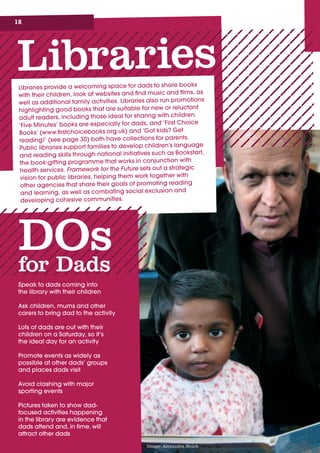 18
LibrariesLibraries	provide	a	welcoming	space	for	dads	to	share	books	
with	their	children,	look	at	websites	and	find	music	and	films,	as	
well	as	additional	family	activities.	Libraries	also	run	promotions	
highlighting	good	books	that	are	suitable	for	new	or	reluctant	
adult	readers,	including	those	ideal	for	sharing	with	children.	
‘Five	Minutes’	books	are	especially	for	dads,	and	‘First	Choice	
Books’	(www.firstchoicebooks.org.uk)	and	‘Got	kids?	Get	
reading!’	(see	page	30)	both	have	collections	for	parents.	
Public	libraries	support	families	to	develop	children’s	language	
and	reading	skills	through	national	initiatives	such	as	Bookstart,	
the	book-gifting	programme	that	works	in	conjunction	with	
health	services.	Framework for the Future
DOsfor Dads
Speak	to	dads	coming	into		
the	library	with	their	children
Ask	children,	mums	and	other	
carers	to	bring	dad	to	the	activity
Lots	of	dads	are	out	with	their	
children	on	a	Saturday,	so	it’s		
the	ideal	day	for	an	activity
Promote	events	as	widely	as	
possible	at	other	dads’	groups	
and	places	dads	visit
Avoid	clashing	with	major	
sporting	events
Pictures	taken	to	show	dad-
focused	activities	happening		
in	the	library	are	evidence	that	
dads	attend	and,	in	time,	will	
attract	other	dads
Image: Alexandra Strick
 