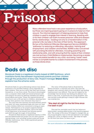 20
Prisons
Many	offenders	have	had	a	very	poor	experience	of	education,	
but	there	are	inspiring	projects	going	on	in	prisons	to	help	turn	that	
around.	The	informal	approach	of	helping	prisoners	to	help	their	
children	is	used	to	engage	their	interest	in	learning.	Reading	with	
or	for	their	children	can	both	increase	prisoners’	skills	and	deepen	
family	relationships	–	leading	not	only	to	a	transformation	in	the	
prisoner’s	life,	but	also	in	the	lives	of	their	family.	This	approach	
fi	ts	two	of	the	National	Offender	Management	Service	(NOMS)’s	
‘pathways’	to	reducing	re-offending:	education,	training	and	
employment;	and	children	and	families.	NOMS	is	also	concerned	
with	providing	life	skills	for	offenders,	including	parenting	and	
relationship	skills,	and	with	ensuring	that	the	needs	of	their	children	
are	met	as	Every Child Matters	is	implemented.	Becoming	a	reader	
has	incalculable	benefi	ts	for	any	child,	and	being	‘inside’	need	
not	be	a	complete	barrier	to	a	dad’s	involvement	in	the	process,	
as	these	stories	show.
Storybook Dads is a groundbreaking scheme that allows
prisoners to be recorded reading a story especially for
their children. This can be a story that they have written
themselves, or one from a book. The story is downloaded
onto a computer where staff and trained prisoners edit
and enhance the story by deleting mistakes and adding
sound effects and music. These very special stories are
then burnt onto a CD and sent to children, allowing them
to hear their parent’s voice whenever they want to.
Not only does this maintain the bond between parent
and child, but many imprisoned dads who have not read
to their children before are committed to doing so upon
release. Participation in the project supports literacy
among prisoners and their children, and at the heart
of the experience is the shared time between parent
and child through the magic of storytelling.
Storybook Dads became a registered charity in 2004
and has disseminated the project into 50 other prisons
(and growing), now including women’s jails and Young
Offender Institutions. Over 3,000 imprisoned parents
have participated.
Dads on disc
Storybook	Dads	is	a	registered	charity	based	at	HMP	Dartmoor,	which	
maintains	family	ties	between	imprisoned	parents	and	their	children	
through	the	production	of	story	CDs.	Project	manager	Sharon Berry	
explains	how	the	scheme	works.
The value of Storybook Dads is illustrated by
Mark’s situation: a married man with a five-year-old
daughter and a second child on the way, Mark was finding
imprisonment very difficult. This was not helped by the
knowledge that his family was finding his absence very
hard to cope with, in particular his young daughter, who
was having trouble getting to sleep at night because she
was missing him.
“She slept all night for the first time since
I’ve been in jail.”
This had the inevitable result that her behaviour
deteriorated, causing added stress to his heavily pregnant
wife. The receipt of the story CD helped to change this, as
his young daughter went to bed and listened to her daddy
telling her a story. In Mark’s words: “She slept all night
for the first time since I’ve been in jail.”
For more information visit www.storybookdads.co.uk
 