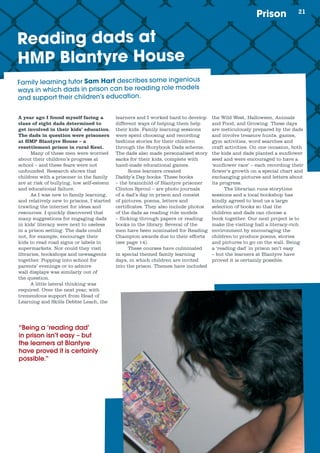 21Prison
Reading dads at
HMP Blantyre House
A year ago I found myself facing a
class of eight dads determined to
get involved in their kids’ education.
The dads in question were prisoners
at HMP Blantyre House – a
resettlement prison in rural Kent.
Many of these men were worried
about their children’s progress at
school – and these fears were not
unfounded. Research shows that
children with a prisoner in the family
are at risk of bullying, low self-esteem
and educational failure.
As I was new to family learning,
and relatively new to prisons, I started
trawling the internet for ideas and
resources. I quickly discovered that
many suggestions for engaging dads
in kids’ literacy were next to useless
in a prison setting. The dads could
not, for example, encourage their
kids to read road signs or labels in
supermarkets. Nor could they visit
libraries, bookshops and newsagents
together. Popping into school for
parents’ evenings or to admire
wall displays was similarly out of
the question.
A little lateral thinking was
required. Over the next year, with
tremendous support from Head of
Learning and Skills Debbie Leach, the
learners and I worked hard to develop
different ways of helping them help
their kids. Family learning sessions
were spent choosing and recording
bedtime stories for their children
through the Storybook Dads scheme.
The dads also made personalised story
sacks for their kids, complete with
hand-made educational games.
Some learners created
Daddy’s Day books. These books
– the brainchild of Blantyre prisoner
Clinton Sproul – are photo journals
of a dad’s day in prison and consist
of pictures, poems, letters and
certificates. They also include photos
of the dads as reading role models
– flicking through papers or reading
books in the library. Several of the
men have been nominated for Reading
Champion awards due to their efforts
(see page 14).
These courses have culminated
in special themed family learning
days, in which children are invited
into the prison. Themes have included
the Wild West, Halloween, Animals
and Food, and Growing. These days
are meticulously prepared by the dads
and involve treasure hunts, games,
gym activities, word searches and
craft activities. On one occasion, both
the kids and dads planted a sunflower
seed and were encouraged to have a
‘sunflower race’ – each recording their
flower’s growth on a special chart and
exchanging pictures and letters about
its progress.
The librarian runs storytime
sessions and a local bookshop has
kindly agreed to lend us a large
selection of books so that the
children and dads can choose a
book together. Our next project is to
make the visiting hall a literacy-rich
environment by encouraging the
children to produce poems, stories
and pictures to go on the wall. Being
a ‘reading dad’ in prison isn’t easy
– but the learners at Blantyre have
proved it is certainly possible.
“Being a ‘reading dad’
in prison isn’t easy – but
the learners at Blantyre
have proved it is certainly
possible.”
Family	learning	tutor	Sam Hart	describes	some	ingenious	
ways	in	which	dads	in	prison	can	be	reading	role	models	
and	support	their	children’s	education.
 