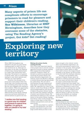 Prison22
Many aspects of prison life can
complicate efforts to encourage
prisoners to read for pleasure and
support their children’s reading.
Sue Wilkinson, librarian at HMP
Birmingham, describes how they
overcame some of the obstacles,
using The Reading Agency’s
project, Got kids? Get reading!
Exploring new
territory
When HMP Birmingham was
selected to be part of a pilot family
reading project in 2005, this was
new territory for us. Although we
were keen on the idea, the logistics
of delivering a family-based project
in a large, busy local prison were
daunting. The prison is not geared
to family visits, with no comfortable
seating or area where parents and
children can read together.
However, the success of the
story area at the prison’s first ever
family day a few months previously
got us thinking about how we could
get the men engaged with reading to
their children. When the opportunity
came to take part in the Got kids?
Get reading! pilot, testing the
effectiveness of new family reading
resources and book collections, it
seemed almost too good to be true.
“I realise now that reading
is a good way for children
and parents to spend time
together. I’m going to
take an interest in my kids’
reading.”
Making the prison family
reading-friendly
One of the most important aspects
of the project was to link the various
agencies involved in family reading.
With support from Birmingham
Libraries’ Children’s Team, we
devised an ambitious programme
involving the prison library, the
prison education department, the
visitors’ centre and Words on Wheels
(a mobile library catering specifically
for under-fives). The aim was to
link families through reading and
help adults to improve their basic
skills. We organised five visits to the
visitors’ centre from Words on Wheels
and arranged sessions with groups
of dads in the prison library, using
the Got kids? Get reading! collection
of adults’ and children’s books. We
advertised the sessions at the visitors’
centre in the prison library, hoping
that library users could arrange their
visits on these days, so that their
children and partners could use the
same books.
As with any project in a prison,
security was paramount. Our first
problem was where to park a very
large mobile library so that it was
close enough to the visitors’ centre.
After much delicate negotiation, we
were given permission to park at the
entrance to the car park, where people
could drop in either before or after
their visit to look at the range of stock
available in the library, as well as titles
in the Got kids? Get reading! collection.
During a one-off session with
a group of regular library users, we
focused on reading with their children.
The men came up with lots of ideas
for ways to share books with their
children during their time inside. One
man is writing a story for his child and
sending an instalment in each of his
letters; another is making time during
phone calls to ask his children about
what they are reading; a third now
asks the library to get him the same
books as his children are reading,
so that he can talk to them about
the content.
Building confidence
Library sessions were also run as
part of the Family Man course being
delivered by the education department
at the same time. In the first session
we talked about books, reading and
libraries. Out of the 12 men taking
 