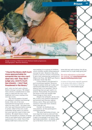 2Prison
never did very well at school, but all my
cousins went on to get really good jobs.”
For more information on Got kids?
Get reading! visit www.literacytrust.
org.uk/vitallink/gotkids.html
A version of this article originally appeared
in the winter 2005 edition of Read On,
the magazine of the National Reading
Campaign. Visit www.readon.org.uk
was reading it to a group of children,
which initially caused embarrassment
among the men. However, they soon
joined in and two of them volunteered
to give very entertaining renditions of
What’s the Time, Mr Wolf? and There’s
a Monster Under My Bed.
A third session was planned to
pull everything together. However,
things in prison rarely go to plan and
operational difficulties meant this
session had to be cancelled. This is
something that you get used to in
prisons. Fortunately, the prisoners
are aware of this and usually take
these things in their stride.
Despite the setbacks, all the men
felt it was a very positive experience
and several have become regular
library users. They each said they
intend to read with their children
when they get out.
Overall, the feedback was
very positive, as this participant’s
comments shows:
“We never had books at home – my
mum kept the house so neat and tidy,
she wouldn’t have anything lying about.
I used to love going to my aunt’s. She
had books everywhere – on shelves, piled
up on the floor, even in the toilet. I
“I found the library staff much
more approachable for
someone like me who can’t
read very well. They don’t
judge you, and it’s much
less stressful – I don’t feel
threatened in the library.”
part, only one had used a library
before coming to prison. We helped
them choose a suitable book to take
away to read and the tutor very
helpfully built some reading time
into the course.
The second session focused
on reading to children and sharing
books. Only one of the men
remembered having books at home
when he was a child – the same man
who had used libraries before coming
to prison. Most of the men could
remember being read to at school,
but none had ever read to their own
children. We asked them to think
about the benefits to children of being
read to and talked about what makes
a good story for a child. One of the
library staff read a story as if she
Image courtesy of Safe Ground’s Fathers Inside programme.
Photographer: Warwick Sweeney
 