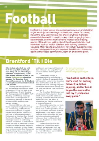 Brentford ‘Til I DieBrentford ‘Til I DieBrentford ‘Til I DieBrentford ‘Til I Die
24
FootballFootball	is	a	great	way	of	encouraging	many	men	and	children	
to	get	reading,	as	it	has	huge	motivational	power.	Of	course,	
it’s	not	the	only	sport	to	have	this	effect:	anything	that	dads	
are	really	interested	in	can	play	a	key	role	in	engaging	them.	
Nevertheless,	activities	that	combine	football	and	reading,	
reports	of	top	players	talking	about	their	favourite	books	and	
incentives	such	as	match	tickets	or	skills	training	can	work	
wonders.	Many	sports	grounds	now	have	study	support	centres	
and	are	doing	great	things	to	improve	the	skills	of	children	and	
adults	in	their	local	communities,	both	on	and	off	the	pitch.
Offer to help a football fan with
their literacy skills and they’ll
most likely tell you where to go;
give them an opportunity to tell
their stories and they’ll jump at the
chance. Jo Emmerson, education
manager for Hounslow Study
Support Service and the Griffin Park
Learning Zone at Brentford Football
Club, reports.
Raising the literacy levels of
our fan base was the challenge posed
for Brentford FC by Jim Sells of the
National Literacy Trust’s Reading
The Game project, and the BBC’s RaW
(Reading and Writing) campaign.
Griffin Park Learning Zone is a
new learning resource in the centre
of Brentford FC, and I am ‘that
teacher woman’.
Brentford FC has a fan base
that is hugely diverse professionally
and academically, and I certainly
didn’t want to attempt to suggest
that we should all pick up books in
half-time to help career prospects.
Fortunately, at this time Bees United,
the Brentford Supporters’ Trust, was
running a number of fundraising
activities and wanted to write a book.
Hence the birth of Brentford ‘Til I Die,
a collection of fans’ stories about why
the club is important to them. These
were produced by the fans themselves
in the Learning Zone, supported by
ourselves, and in particular by two
well-known and respected Brentford
fans, who drove the project forward
and ensured that fans bought into
the idea.
There were a number of
successes related to undertaking a
project with fans. It was a risk, but it
led to positive kudos for the Learning
Zone itself and the staff. We have
since run an adult learning computer
course as a result of fans coming into
the room for the first time during the
book work.
The Brentford ‘Til I Die approach
is being undertaken by other clubs,
which raises our profile within the
industry. Moreover, the book virtually
sold out within a few weeks of
publication and there is a call on us
to produce Volume 2.
We wouldn’t claim that our book
attracted only ‘dads and lads’ – my
fellow mum and daughter fans would
not be impressed. However, we know
we produced a book about football
that was attractive to men. We have
met reluctant male readers and
witnessed dads working with their
sons and daughters to create their
own stories.
There is no doubt that this
project was a real winner, and it
certainly had an impact: only last
week I met a reluctant reader who
has read it five times and could tell
us his favourite story.
For more information on
Reading The Game visit
www.readingthegame.org.uk
“I’m hooked on the Bees;
that’s what I’m looking
forward to Joshua
enjoying, and for him it
began the moment he
met my friends at an
away game.”
Image and quote: Brentford ‘Til I Die
 